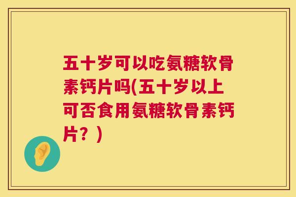 五十岁可以吃氨糖软骨素钙片吗(五十岁以上可否食用氨糖软骨素钙片？)