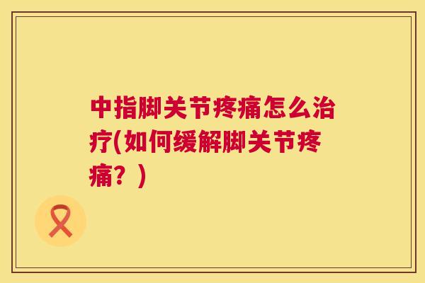 中指脚关节疼痛怎么治疗(如何缓解脚关节疼痛？)