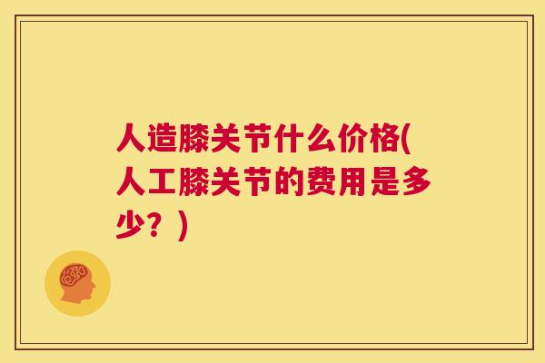 人造膝关节什么价格(人工膝关节的费用是多少？)