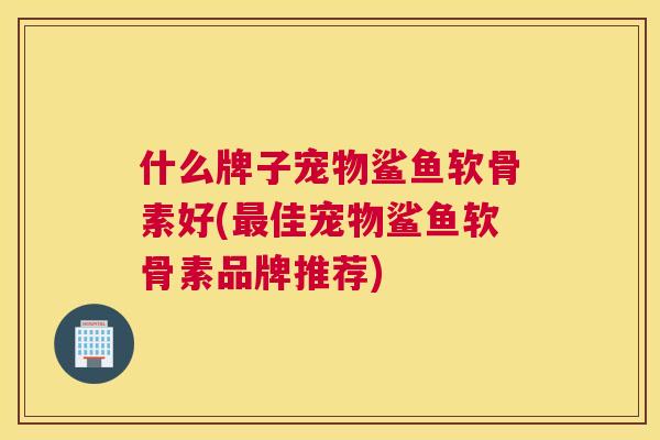 什么牌子宠物鲨鱼软骨素好(最佳宠物鲨鱼软骨素品牌推荐)