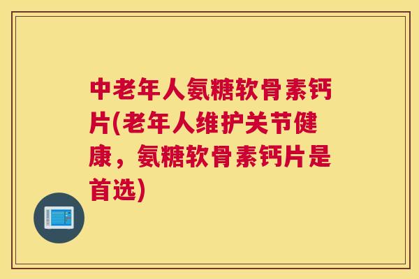 中老年人氨糖软骨素钙片(老年人维护关节健康，氨糖软骨素钙片是首选)