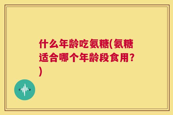 什么年龄吃氨糖(氨糖适合哪个年龄段食用？)