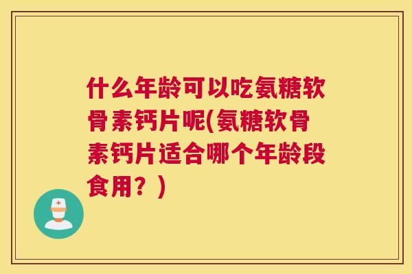 什么年龄可以吃氨糖软骨素钙片呢(氨糖软骨素钙片适合哪个年龄段食用？)