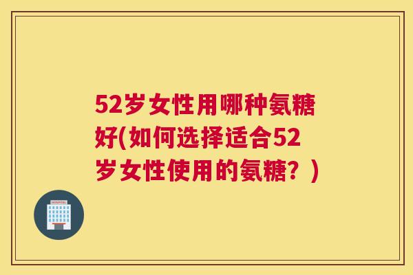 52岁女性用哪种氨糖好(如何选择适合52岁女性使用的氨糖？)