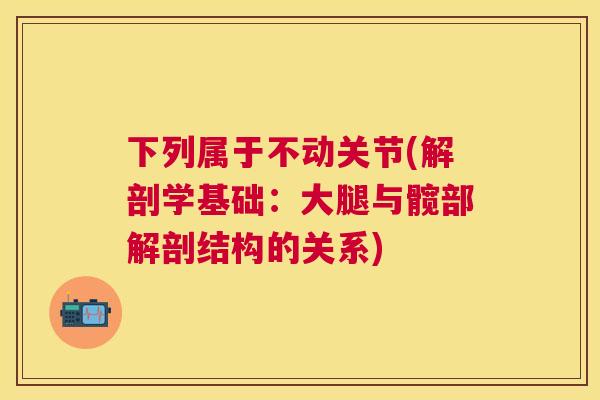 下列属于不动关节(解剖学基础：大腿与髋部解剖结构的关系)
