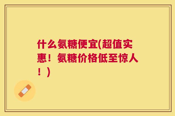 什么氨糖便宜(超值实惠！氨糖价格低至惊人！)