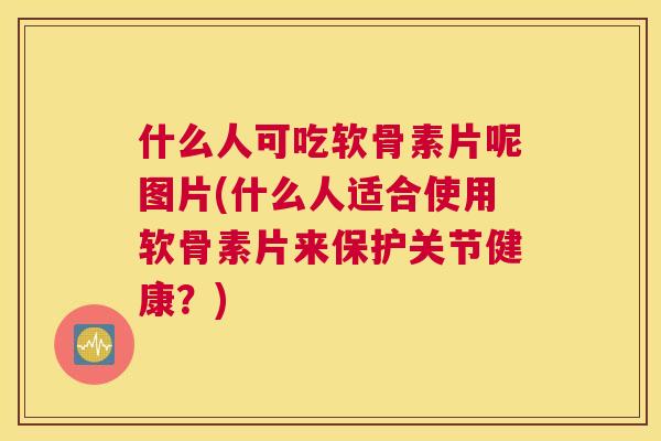 什么人可吃软骨素片呢图片(什么人适合使用软骨素片来保护关节健康？)