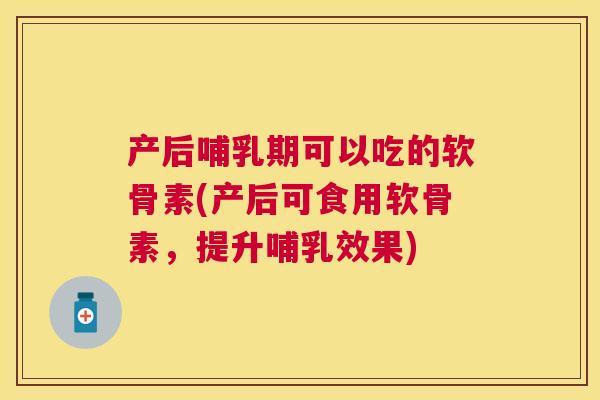产后哺乳期可以吃的软骨素(产后可食用软骨素，提升哺乳效果)