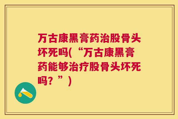万古康黑膏药治股骨头坏死吗(“万古康黑膏药能够治疗股骨头坏死吗？”)