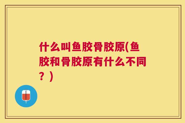 什么叫鱼胶骨胶原(鱼胶和骨胶原有什么不同？)