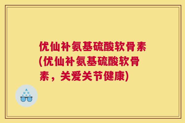 优仙补氨基硫酸软骨素(优仙补氨基硫酸软骨素，关爱关节健康)