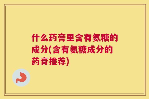 什么药膏里含有氨糖的成分(含有氨糖成分的药膏推荐)