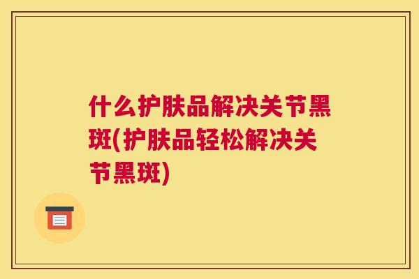 什么护肤品解决关节黑斑(护肤品轻松解决关节黑斑)