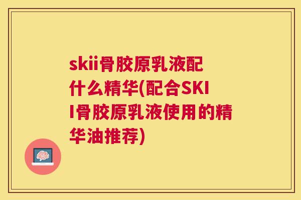 skii骨胶原乳液配什么精华(配合SKII骨胶原乳液使用的精华油推荐)