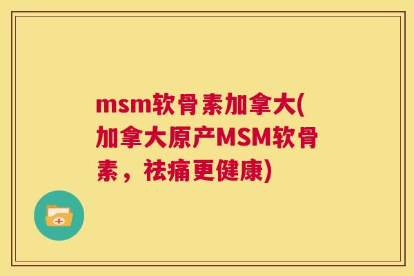 msm软骨素加拿大(加拿大原产MSM软骨素，祛痛更健康)