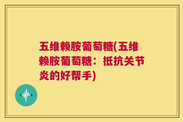 五维赖胺葡萄糖(五维赖胺葡萄糖：抵抗关节炎的好帮手)
