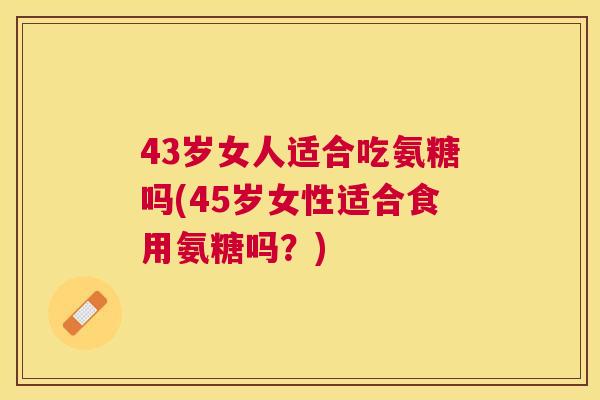 43岁女人适合吃氨糖吗(45岁女性适合食用氨糖吗？)