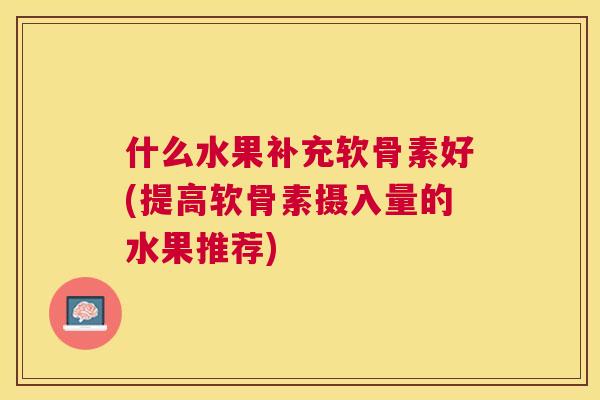 什么水果补充软骨素好(提高软骨素摄入量的水果推荐)
