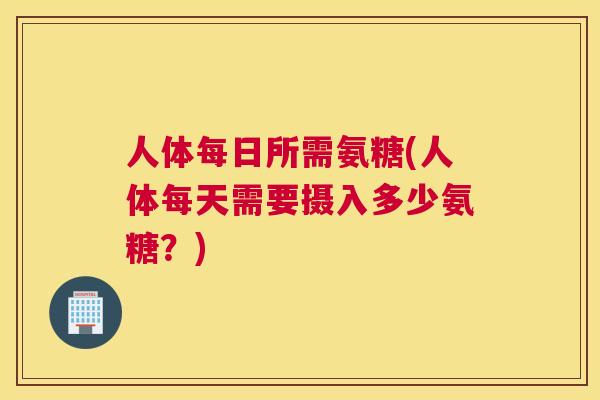 人体每日所需氨糖(人体每天需要摄入多少氨糖？)