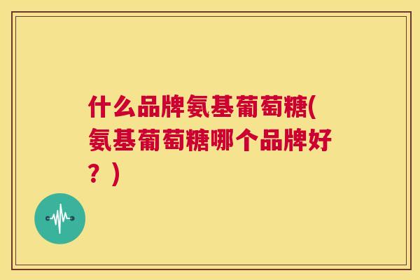 什么品牌氨基葡萄糖(氨基葡萄糖哪个品牌好？)