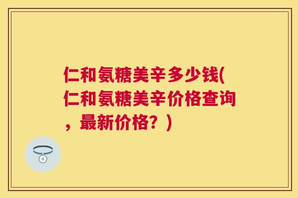 仁和氨糖美辛多少钱(仁和氨糖美辛价格查询，最新价格？)