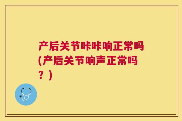 产后关节咔咔响正常吗(产后关节响声正常吗？)