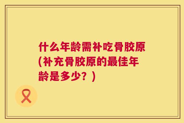 什么年龄需补吃骨胶原(补充骨胶原的最佳年龄是多少？)