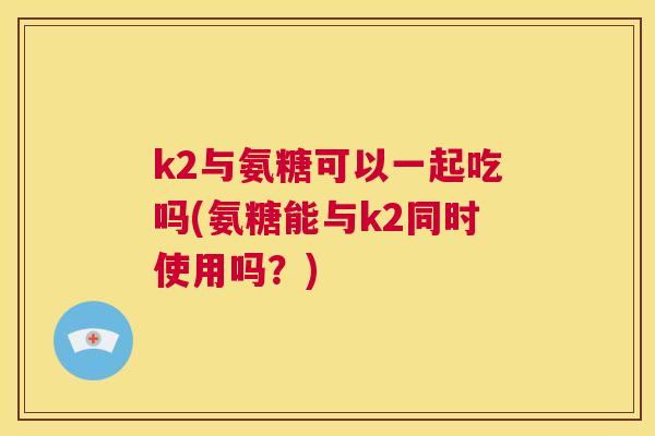 k2与氨糖可以一起吃吗(氨糖能与k2同时使用吗？)