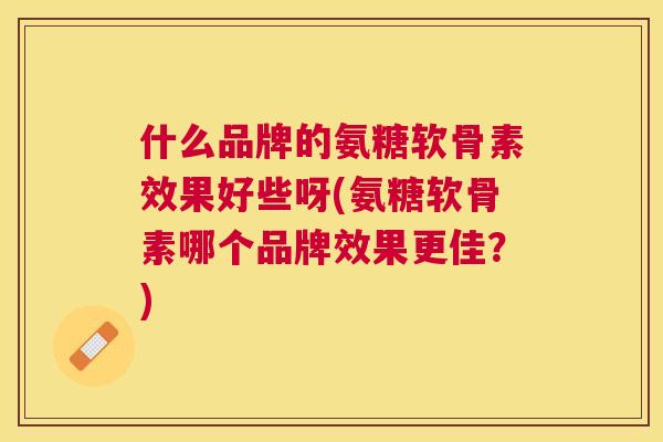 什么品牌的氨糖软骨素效果好些呀(氨糖软骨素哪个品牌效果更佳？)