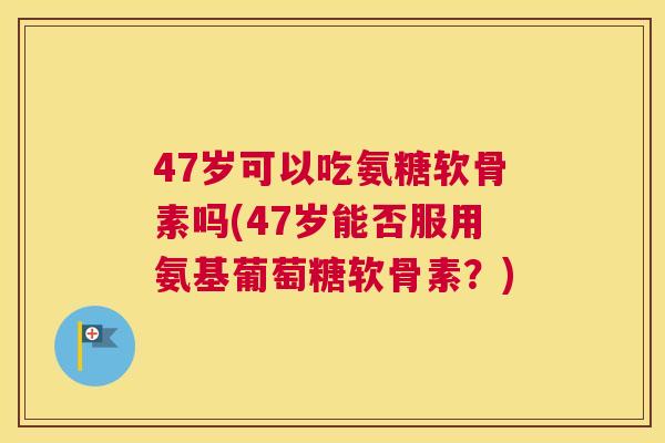 47岁可以吃氨糖软骨素吗(47岁能否服用氨基葡萄糖软骨素？)