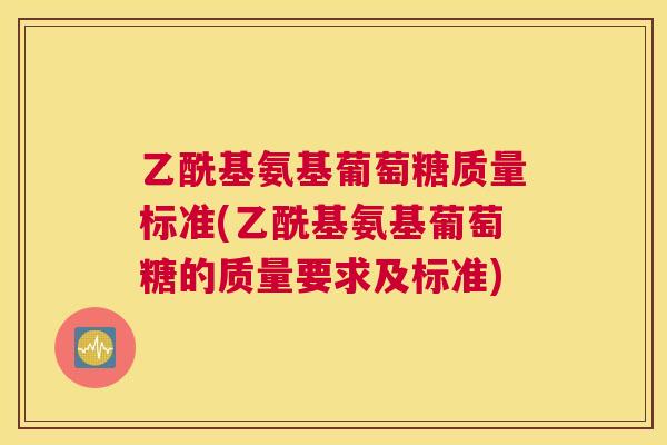 乙酰基氨基葡萄糖质量标准(乙酰基氨基葡萄糖的质量要求及标准)