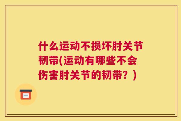 什么运动不损坏肘关节韧带(运动有哪些不会伤害肘关节的韧带？)