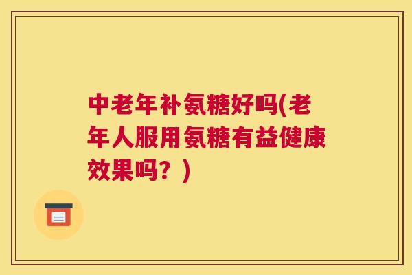 中老年补氨糖好吗(老年人服用氨糖有益健康效果吗？)