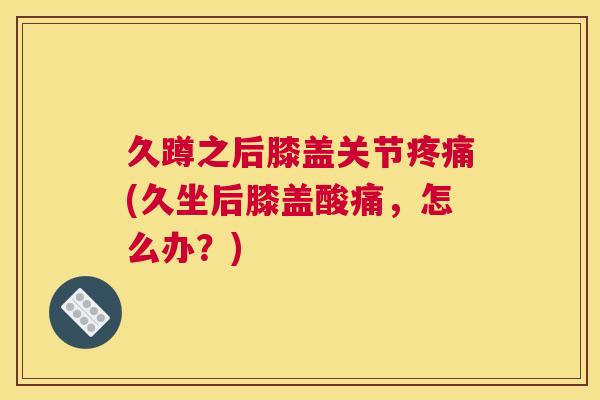 久蹲之后膝盖关节疼痛(久坐后膝盖酸痛，怎么办？)