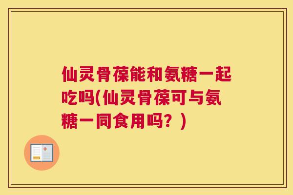 仙灵骨葆能和氨糖一起吃吗(仙灵骨葆可与氨糖一同食用吗？)