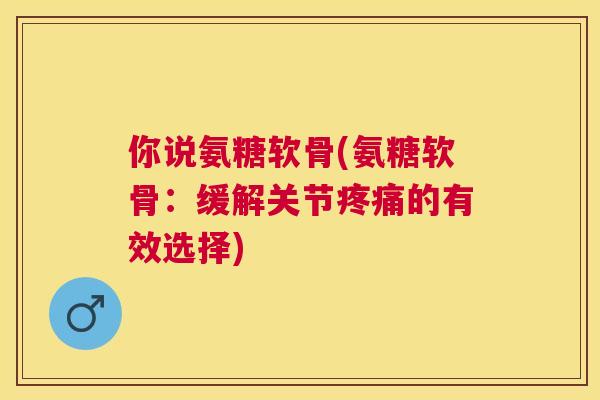 你说氨糖软骨(氨糖软骨：缓解关节疼痛的有效选择)