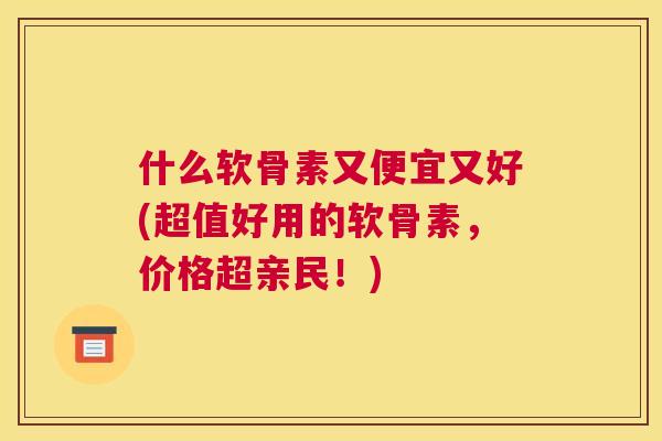 什么软骨素又便宜又好(超值好用的软骨素，价格超亲民！)
