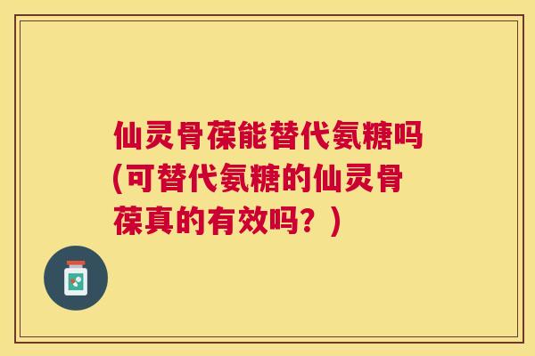 仙灵骨葆能替代氨糖吗(可替代氨糖的仙灵骨葆真的有效吗？)