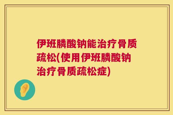 伊班膦酸钠能治疗骨质疏松(使用伊班膦酸钠治疗骨质疏松症)