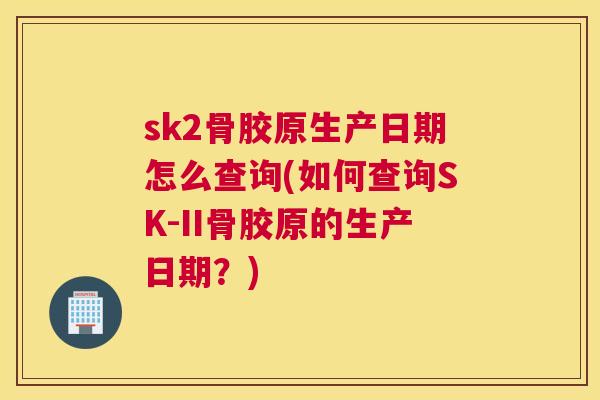sk2骨胶原生产日期怎么查询(如何查询SK-II骨胶原的生产日期？)