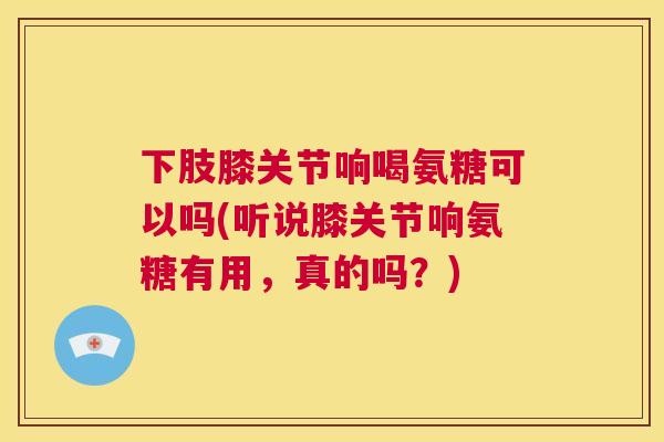 下肢膝关节响喝氨糖可以吗(听说膝关节响氨糖有用，真的吗？)