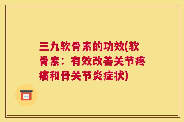 三九软骨素的功效(软骨素：有效改善关节疼痛和骨关节炎症状)