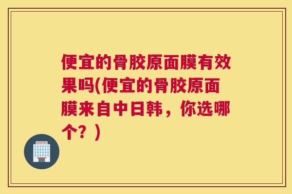 便宜的骨胶原面膜有效果吗(便宜的骨胶原面膜来自中日韩，你选哪个？)
