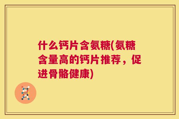 什么钙片含氨糖(氨糖含量高的钙片推荐，促进骨骼健康)