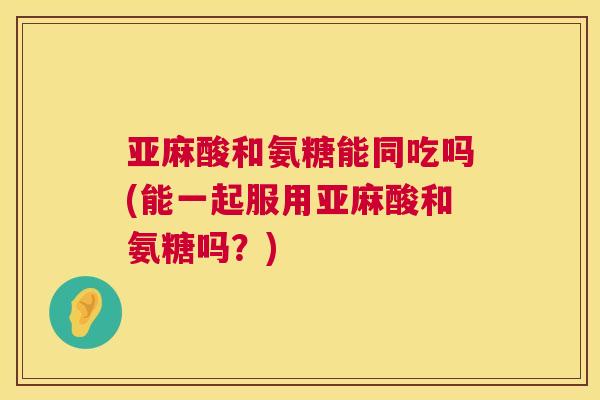 亚麻酸和氨糖能同吃吗(能一起服用亚麻酸和氨糖吗？)