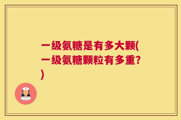 一级氨糖是有多大颗(一级氨糖颗粒有多重？)
