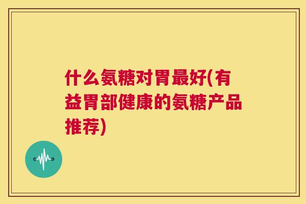 什么氨糖对胃最好(有益胃部健康的氨糖产品推荐)