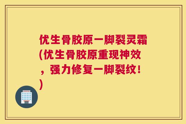优生骨胶原一脚裂灵霜(优生骨胶原重现神效，强力修复一脚裂纹！)