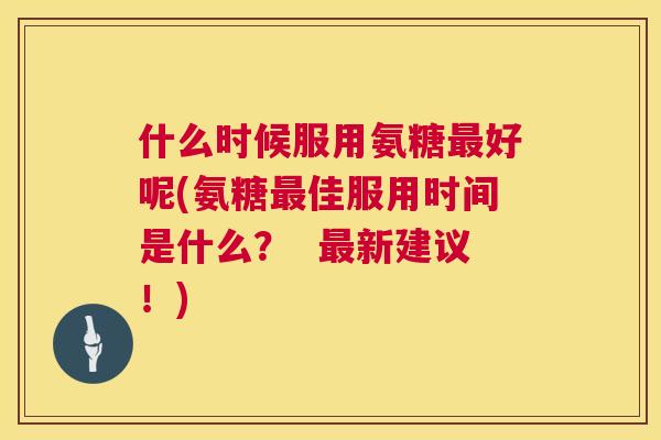 什么时候服用氨糖最好呢(氨糖最佳服用时间是什么？  最新建议！)