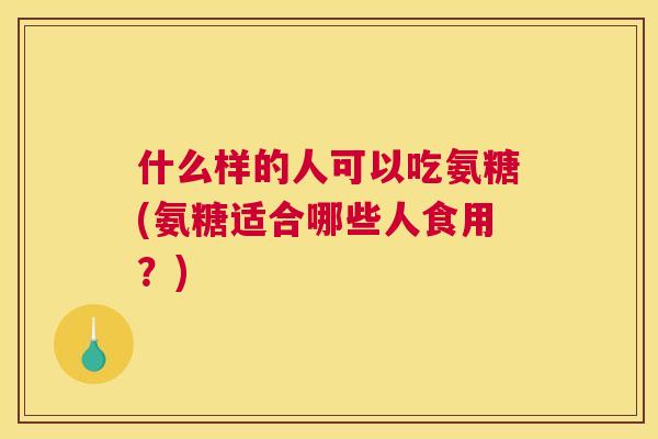 什么样的人可以吃氨糖(氨糖适合哪些人食用？)